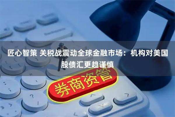 匠心智策 关税战震动全球金融市场：机构对美国股债汇更趋谨慎