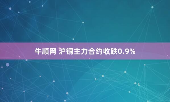 牛顺网 沪铜主力合约收跌0.9%