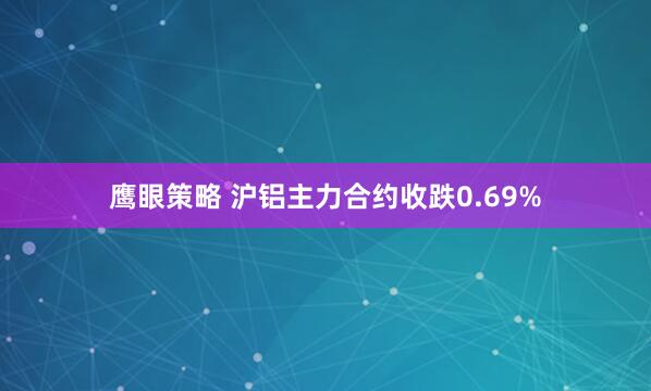 鹰眼策略 沪铝主力合约收跌0.69%