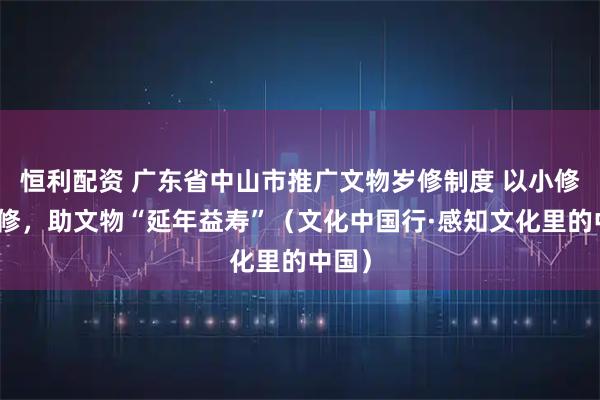 恒利配资 广东省中山市推广文物岁修制度 以小修防大修，助文物“延年益寿”（文化中国行·感知文化里的中国）