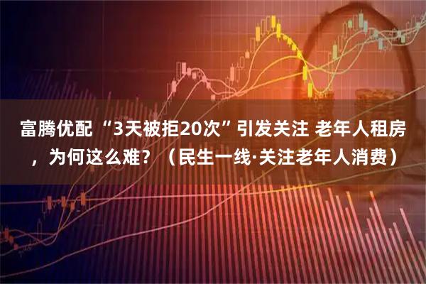 富腾优配 “3天被拒20次”引发关注 老年人租房，为何这么难？（民生一线·关注老年人消费）