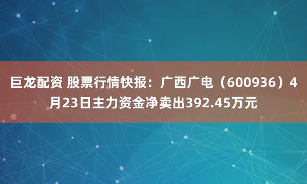 巨龙配资 股票行情快报：广西广电（600936）4月23日主力资金净卖出392.45万元