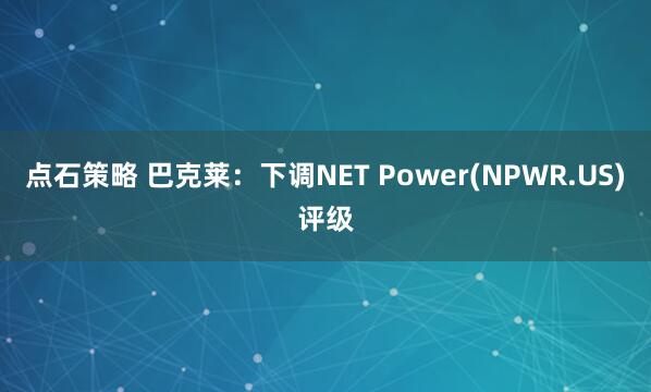 点石策略 巴克莱：下调NET Power(NPWR.US)评级
