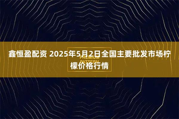 鑫恒盈配资 2025年5月2日全国主要批发市场柠檬价格行情