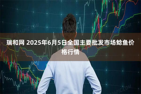 瑞和网 2025年6月5日全国主要批发市场鲶鱼价格行情