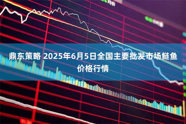 鼎东策略 2025年6月5日全国主要批发市场鲢鱼价格行情