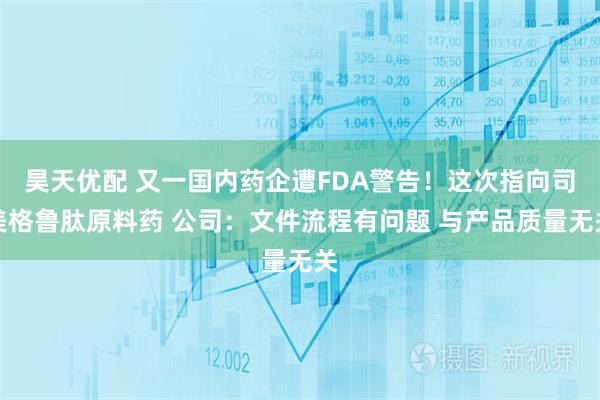 昊天优配 又一国内药企遭FDA警告！这次指向司美格鲁肽原料药 公司：文件流程有问题 与产品质量无关