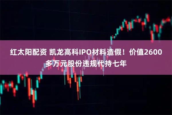 红太阳配资 凯龙高科IPO材料造假！价值2600多万元股份违规代持七年