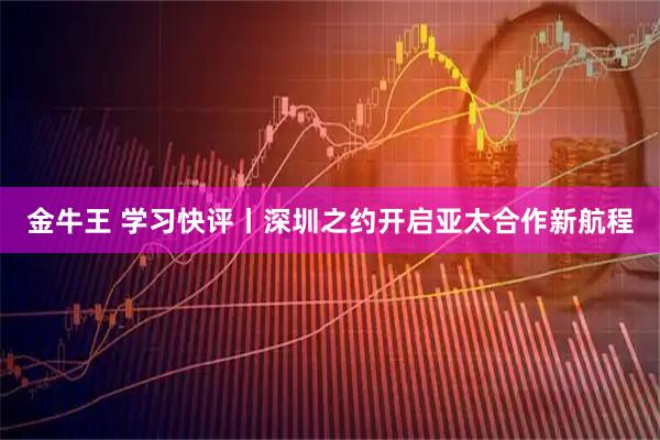 金牛王 学习快评丨深圳之约开启亚太合作新航程