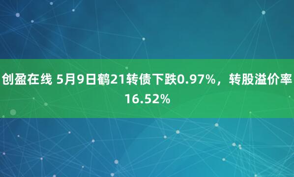 创盈在线 5月9日鹤21转债下跌0.97%，转股溢价率16.52%