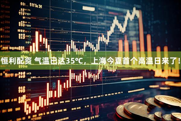 恒利配资 气温已达35℃，上海今夏首个高温日来了！