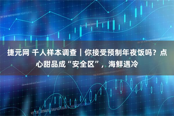 捷元网 千人样本调查｜你接受预制年夜饭吗？点心甜品成“安全区”，海鲜遇冷