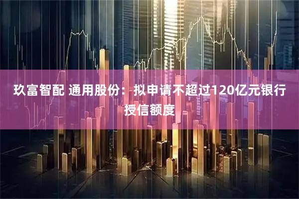 玖富智配 通用股份：拟申请不超过120亿元银行授信额度