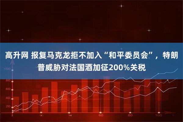 高升网 报复马克龙拒不加入“和平委员会”，特朗普威胁对法国酒加征200%关税