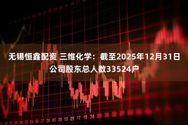 无锡恒鑫配资 三维化学：截至2025年12月31日公司股东总人数33524户