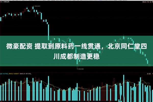 微豪配资 提取到原料药一线贯通，北京同仁堂四川成都制造更稳