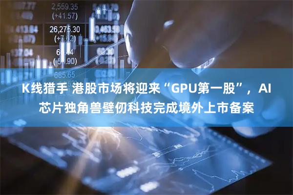 K线猎手 港股市场将迎来“GPU第一股”，AI芯片独角兽壁仞科技完成境外上市备案