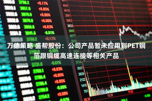 万德策略 盛帮股份：公司产品暂未应用到PET铜箔跟铜缆高速连接等相关产品