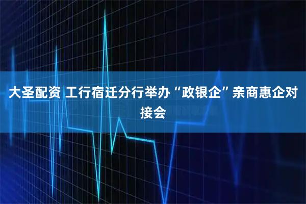 大圣配资 工行宿迁分行举办“政银企”亲商惠企对接会