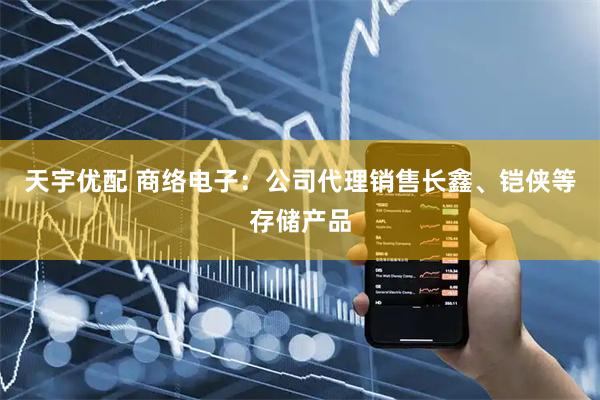 天宇优配 商络电子：公司代理销售长鑫、铠侠等存储产品