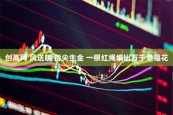 创高网 风送暖 指尖生金 一根红绳编出万千幸福花