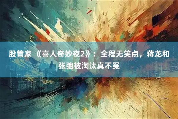 股管家 《喜人奇妙夜2》：全程无笑点，蒋龙和张弛被淘汰真不冤