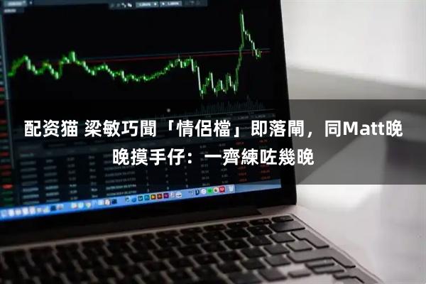配资猫 梁敏巧聞「情侶檔」即落閘，同Matt晚晚摸手仔：一齊練咗幾晚