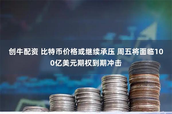 创牛配资 比特币价格或继续承压 周五将面临100亿美元期权到期冲击