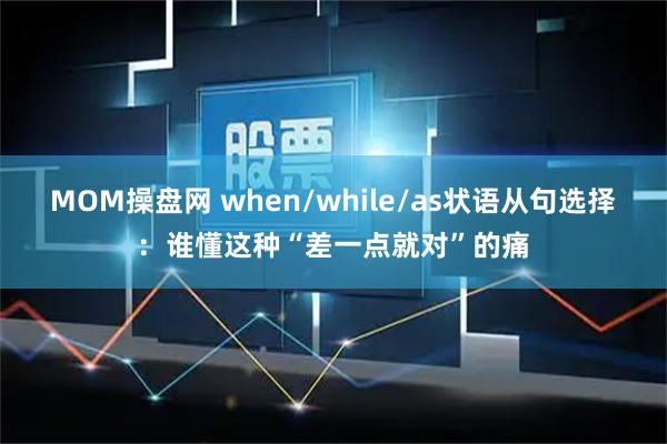 MOM操盘网 when/while/as状语从句选择：谁懂这种“差一点就对”的痛
