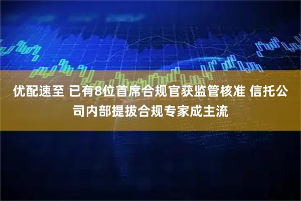 优配速至 已有8位首席合规官获监管核准 信托公司内部提拔合规专家成主流