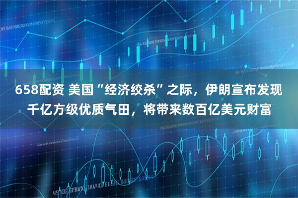 658配资 美国“经济绞杀”之际，伊朗宣布发现千亿方级优质气田，将带来数百亿美元财富