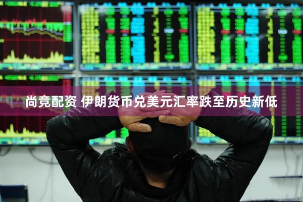 尚竞配资 伊朗货币兑美元汇率跌至历史新低