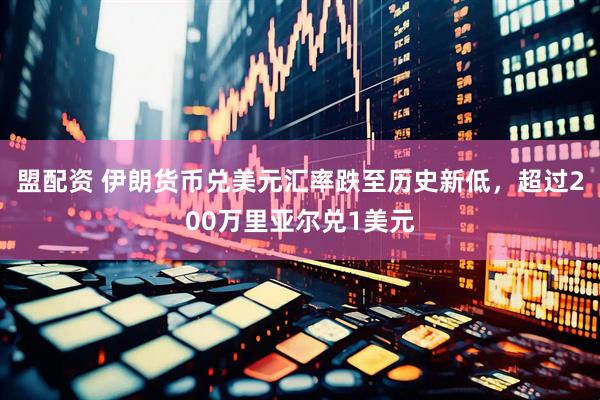 盟配资 伊朗货币兑美元汇率跌至历史新低，超过200万里亚尔兑1美元